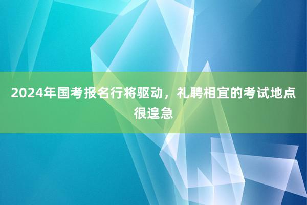 2024年国考报名行将驱动，礼聘相宜的考试地点很遑急