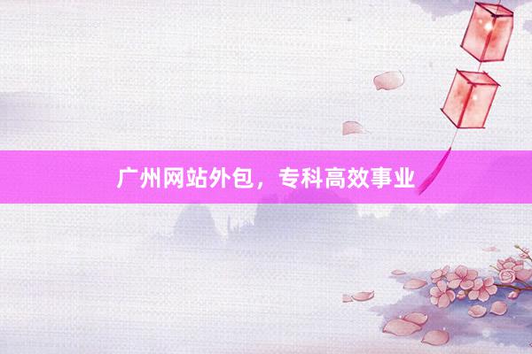 广州网站外包，专科高效事业