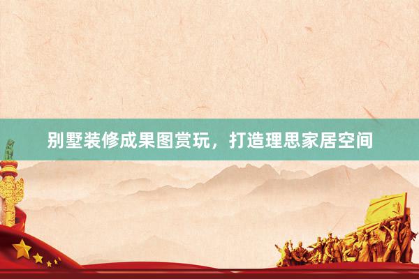 别墅装修成果图赏玩，打造理思家居空间