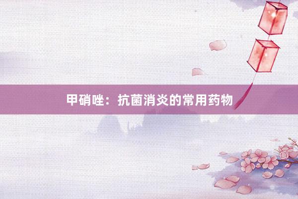 甲硝唑：抗菌消炎的常用药物