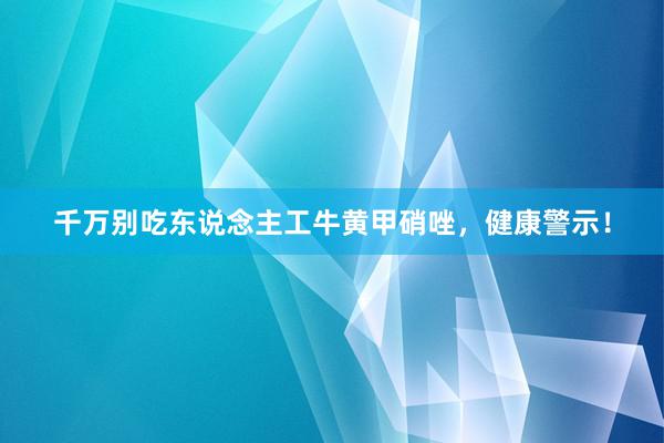千万别吃东说念主工牛黄甲硝唑，健康警示！